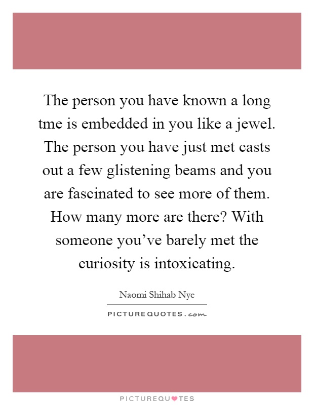 The person you have known a long tme is embedded in you like a jewel. The person you have just met casts out a few glistening beams and you are fascinated to see more of them. How many more are there? With someone you've barely met the curiosity is intoxicating Picture Quote #1