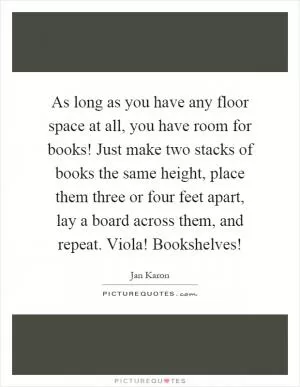 As long as you have any floor space at all, you have room for books! Just make two stacks of books the same height, place them three or four feet apart, lay a board across them, and repeat. Viola! Bookshelves! Picture Quote #1
