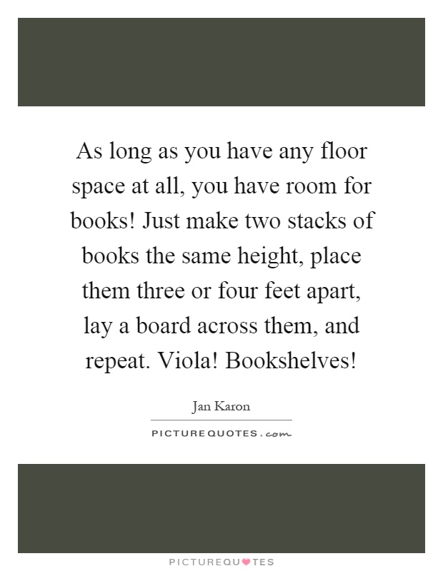 As long as you have any floor space at all, you have room for books! Just make two stacks of books the same height, place them three or four feet apart, lay a board across them, and repeat. Viola! Bookshelves! Picture Quote #1