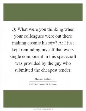 Q: What were you thinking when your colleagues were out there making cosmic history? A: I just kept reminding myself that every single component in this spacecraft was provided by the guy who submitted the cheapest tender Picture Quote #1