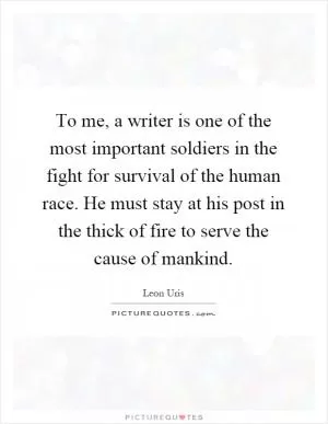 To me, a writer is one of the most important soldiers in the fight for survival of the human race. He must stay at his post in the thick of fire to serve the cause of mankind Picture Quote #1
