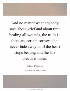 And no matter what anybody says about grief and about time healing all wounds, the truth is, there are certain sorrows that never fade away until the heart stops beating and the last breath is taken Picture Quote #1