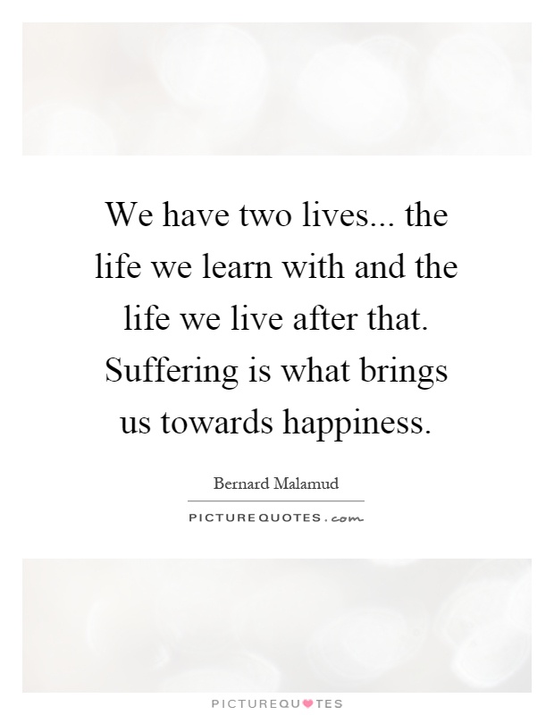 We have two lives... the life we learn with and the life we live after that. Suffering is what brings us towards happiness Picture Quote #1