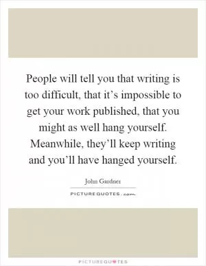 People will tell you that writing is too difficult, that it’s impossible to get your work published, that you might as well hang yourself. Meanwhile, they’ll keep writing and you’ll have hanged yourself Picture Quote #1