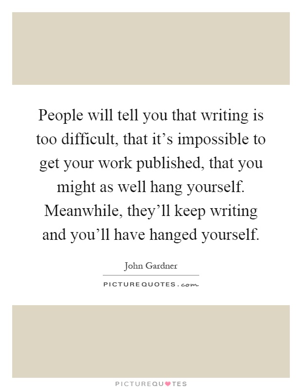 People will tell you that writing is too difficult, that it's impossible to get your work published, that you might as well hang yourself. Meanwhile, they'll keep writing and you'll have hanged yourself Picture Quote #1