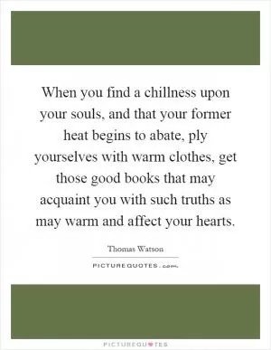 When you find a chillness upon your souls, and that your former heat begins to abate, ply yourselves with warm clothes, get those good books that may acquaint you with such truths as may warm and affect your hearts Picture Quote #1