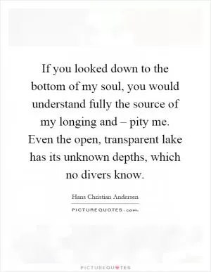 If you looked down to the bottom of my soul, you would understand fully the source of my longing and – pity me. Even the open, transparent lake has its unknown depths, which no divers know Picture Quote #1