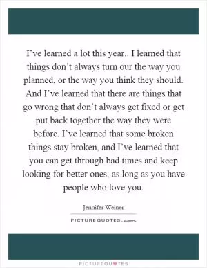 I’ve learned a lot this year.. I learned that things don’t always turn our the way you planned, or the way you think they should. And I’ve learned that there are things that go wrong that don’t always get fixed or get put back together the way they were before. I’ve learned that some broken things stay broken, and I’ve learned that you can get through bad times and keep looking for better ones, as long as you have people who love you Picture Quote #1