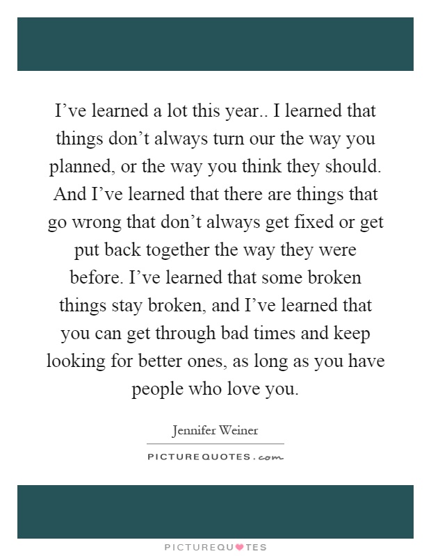 I've learned a lot this year.. I learned that things don't always turn our the way you planned, or the way you think they should. And I've learned that there are things that go wrong that don't always get fixed or get put back together the way they were before. I've learned that some broken things stay broken, and I've learned that you can get through bad times and keep looking for better ones, as long as you have people who love you Picture Quote #1