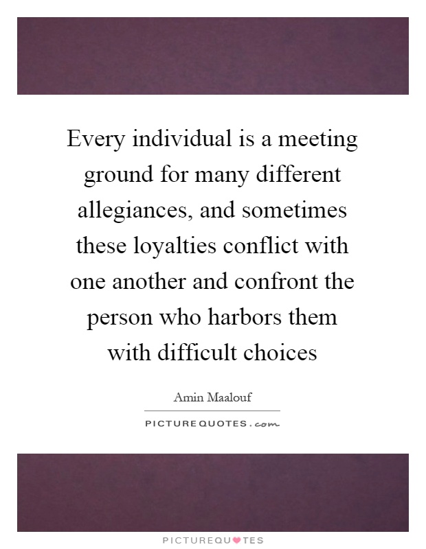 Every individual is a meeting ground for many different allegiances, and sometimes these loyalties conflict with one another and confront the person who harbors them with difficult choices Picture Quote #1