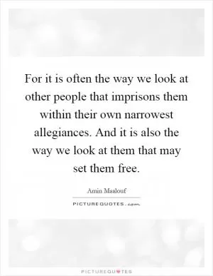 For it is often the way we look at other people that imprisons them within their own narrowest allegiances. And it is also the way we look at them that may set them free Picture Quote #1