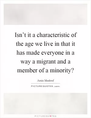 Isn’t it a characteristic of the age we live in that it has made everyone in a way a migrant and a member of a minority? Picture Quote #1