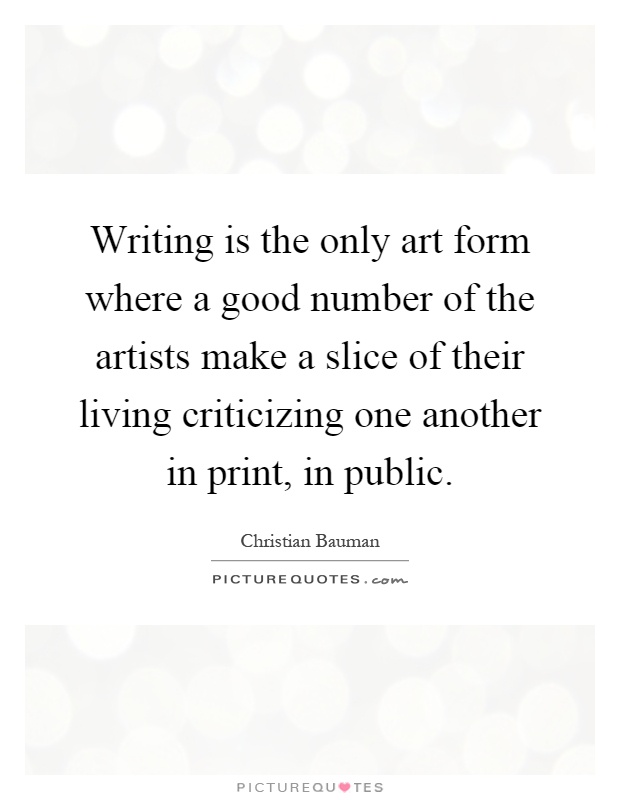 Writing is the only art form where a good number of the artists make a slice of their living criticizing one another in print, in public Picture Quote #1