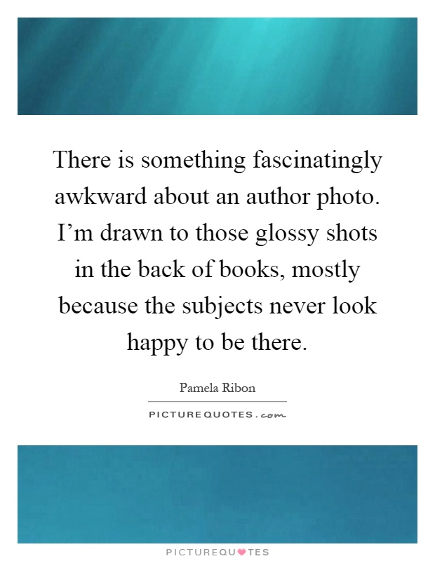 There is something fascinatingly awkward about an author photo. I'm drawn to those glossy shots in the back of books, mostly because the subjects never look happy to be there Picture Quote #1