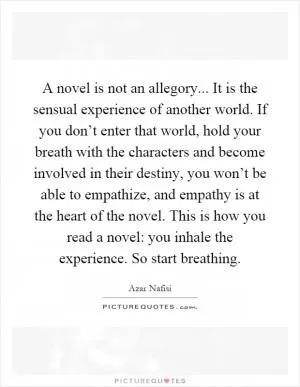 A novel is not an allegory... It is the sensual experience of another world. If you don’t enter that world, hold your breath with the characters and become involved in their destiny, you won’t be able to empathize, and empathy is at the heart of the novel. This is how you read a novel: you inhale the experience. So start breathing Picture Quote #1