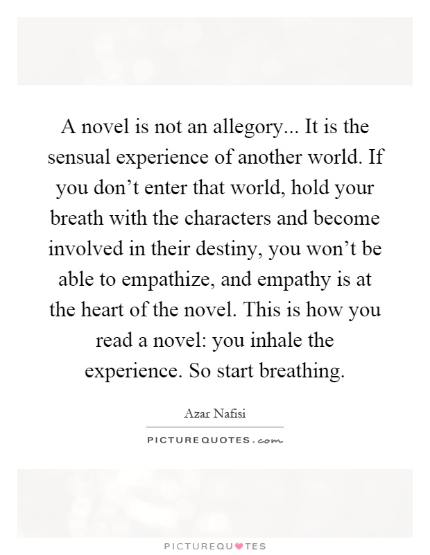 A novel is not an allegory... It is the sensual experience of another world. If you don't enter that world, hold your breath with the characters and become involved in their destiny, you won't be able to empathize, and empathy is at the heart of the novel. This is how you read a novel: you inhale the experience. So start breathing Picture Quote #1