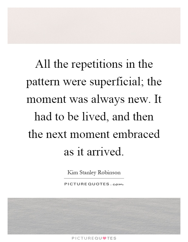 All the repetitions in the pattern were superficial; the moment was always new. It had to be lived, and then the next moment embraced as it arrived Picture Quote #1