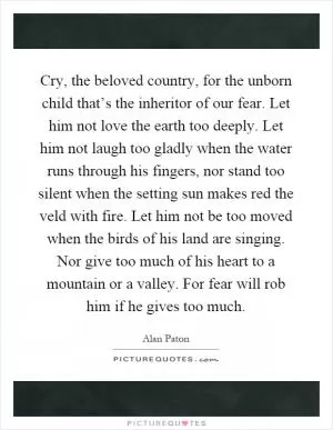 Cry, the beloved country, for the unborn child that’s the inheritor of our fear. Let him not love the earth too deeply. Let him not laugh too gladly when the water runs through his fingers, nor stand too silent when the setting sun makes red the veld with fire. Let him not be too moved when the birds of his land are singing. Nor give too much of his heart to a mountain or a valley. For fear will rob him if he gives too much Picture Quote #1