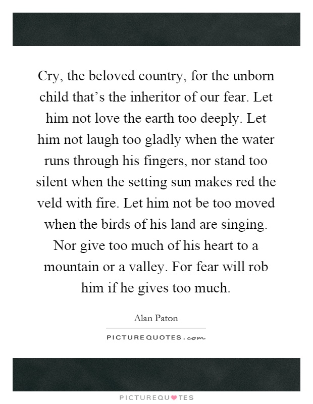 Cry, the beloved country, for the unborn child that's the inheritor of our fear. Let him not love the earth too deeply. Let him not laugh too gladly when the water runs through his fingers, nor stand too silent when the setting sun makes red the veld with fire. Let him not be too moved when the birds of his land are singing. Nor give too much of his heart to a mountain or a valley. For fear will rob him if he gives too much Picture Quote #1