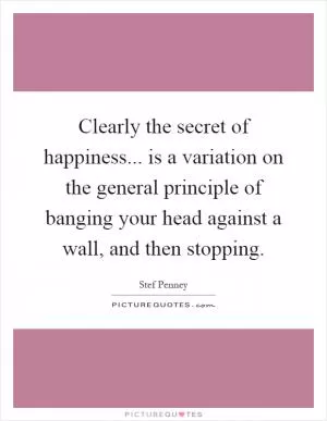 Clearly the secret of happiness... is a variation on the general principle of banging your head against a wall, and then stopping Picture Quote #1