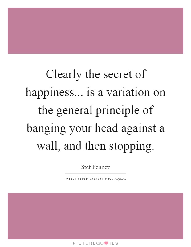Clearly the secret of happiness... is a variation on the general principle of banging your head against a wall, and then stopping Picture Quote #1