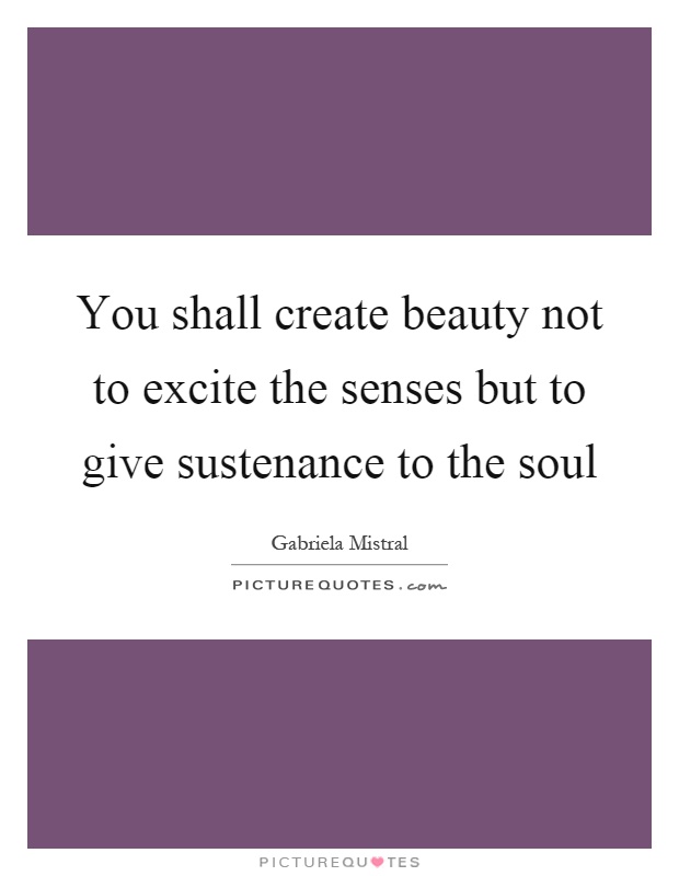 You shall create beauty not to excite the senses but to give sustenance to the soul Picture Quote #1