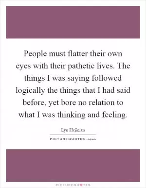 People must flatter their own eyes with their pathetic lives. The things I was saying followed logically the things that I had said before, yet bore no relation to what I was thinking and feeling Picture Quote #1