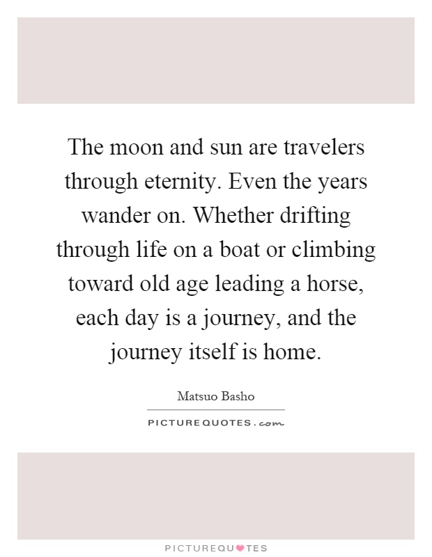 The moon and sun are travelers through eternity. Even the years wander on. Whether drifting through life on a boat or climbing toward old age leading a horse, each day is a journey, and the journey itself is home Picture Quote #1
