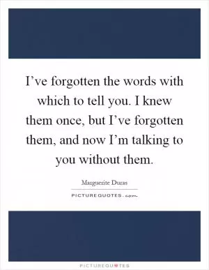 I’ve forgotten the words with which to tell you. I knew them once, but I’ve forgotten them, and now I’m talking to you without them Picture Quote #1