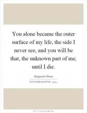 You alone became the outer surface of my life, the side I never see, and you will be that, the unknown part of me, until I die Picture Quote #1