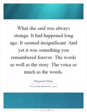 What she said was always strange. It had happened long ago. It seemed insignificant. And yet it was something you remembered forever. The words as well as the story. The voice as much as the words Picture Quote #1