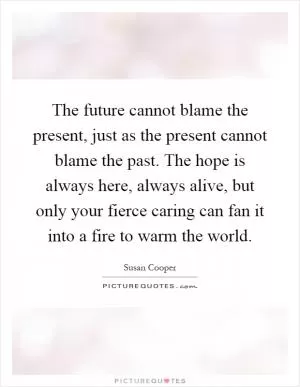 The future cannot blame the present, just as the present cannot blame the past. The hope is always here, always alive, but only your fierce caring can fan it into a fire to warm the world Picture Quote #1