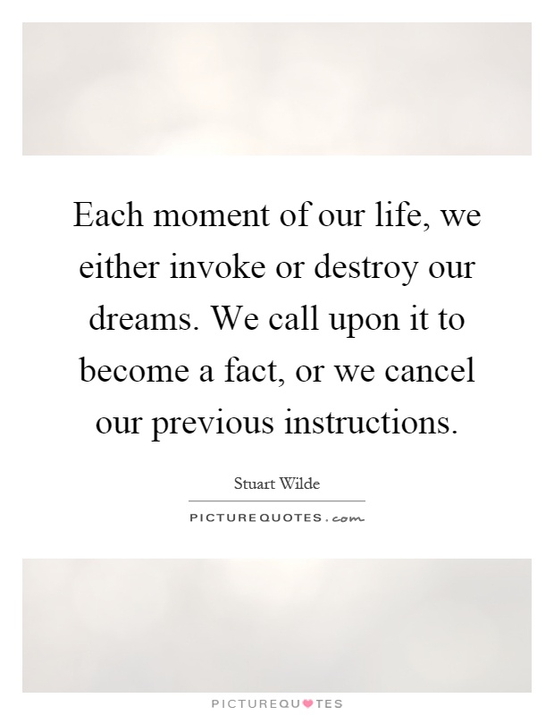 Each moment of our life, we either invoke or destroy our dreams. We call upon it to become a fact, or we cancel our previous instructions Picture Quote #1
