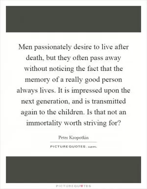 Men passionately desire to live after death, but they often pass away without noticing the fact that the memory of a really good person always lives. It is impressed upon the next generation, and is transmitted again to the children. Is that not an immortality worth striving for? Picture Quote #1