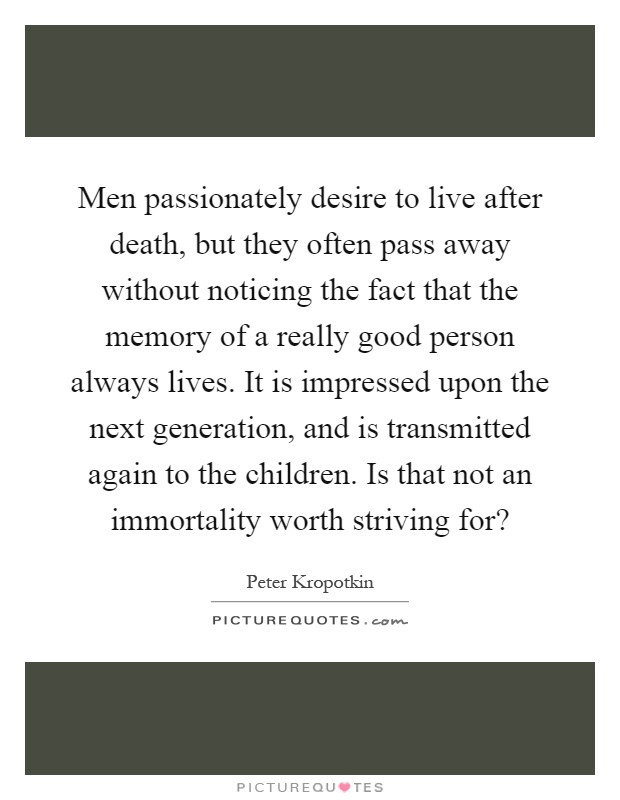 Men passionately desire to live after death, but they often pass away without noticing the fact that the memory of a really good person always lives. It is impressed upon the next generation, and is transmitted again to the children. Is that not an immortality worth striving for? Picture Quote #1