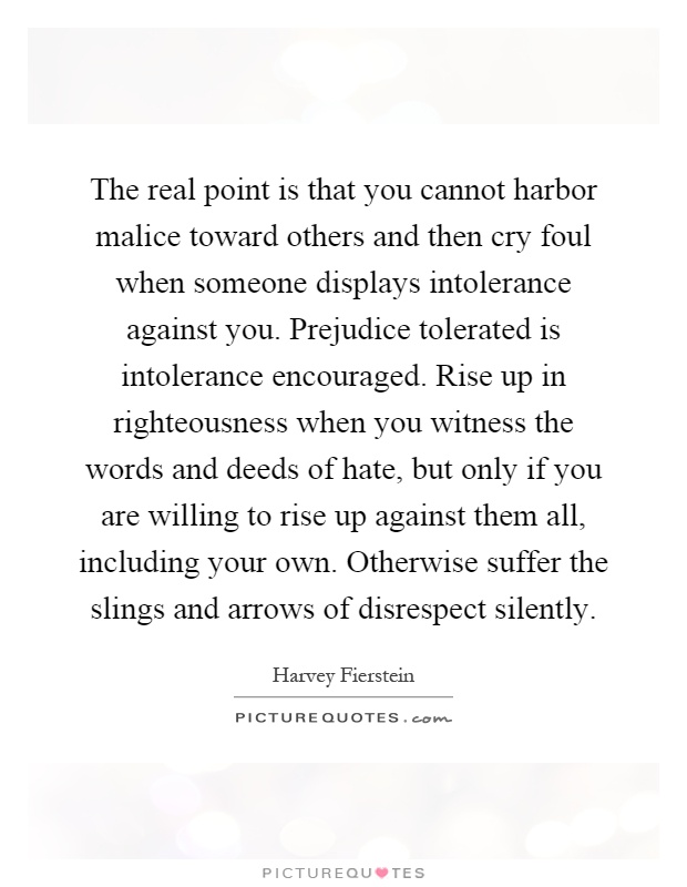 The real point is that you cannot harbor malice toward others and then cry foul when someone displays intolerance against you. Prejudice tolerated is intolerance encouraged. Rise up in righteousness when you witness the words and deeds of hate, but only if you are willing to rise up against them all, including your own. Otherwise suffer the slings and arrows of disrespect silently Picture Quote #1
