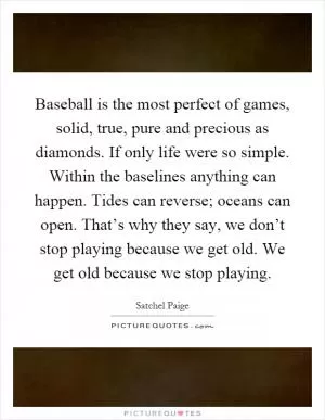 Baseball is the most perfect of games, solid, true, pure and precious as diamonds. If only life were so simple. Within the baselines anything can happen. Tides can reverse; oceans can open. That’s why they say, we don’t stop playing because we get old. We get old because we stop playing Picture Quote #1