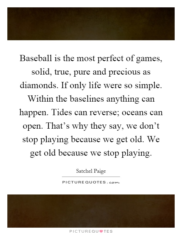 Baseball is the most perfect of games, solid, true, pure and precious as diamonds. If only life were so simple. Within the baselines anything can happen. Tides can reverse; oceans can open. That's why they say, we don't stop playing because we get old. We get old because we stop playing Picture Quote #1