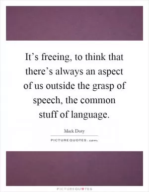 It’s freeing, to think that there’s always an aspect of us outside the grasp of speech, the common stuff of language Picture Quote #1