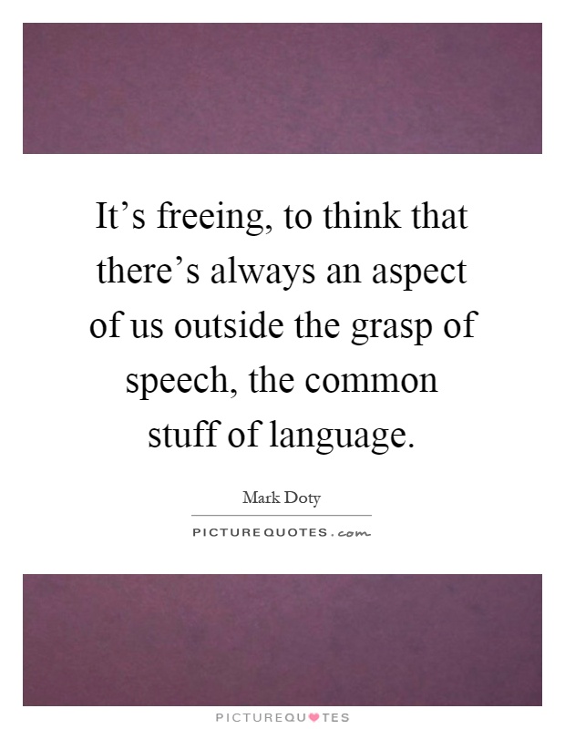 It's freeing, to think that there's always an aspect of us outside the grasp of speech, the common stuff of language Picture Quote #1