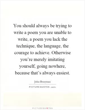You should always be trying to write a poem you are unable to write, a poem you lack the technique, the language, the courage to achieve. Otherwise you’re merely imitating yourself, going nowhere, because that’s always easiest Picture Quote #1