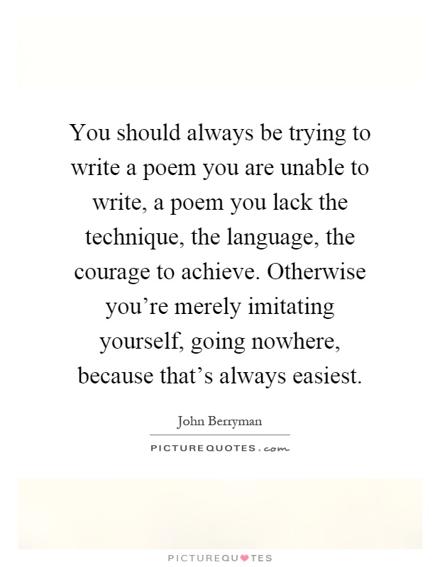 You should always be trying to write a poem you are unable to write, a poem you lack the technique, the language, the courage to achieve. Otherwise you're merely imitating yourself, going nowhere, because that's always easiest Picture Quote #1
