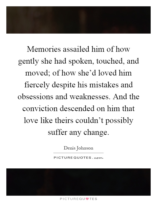 Memories assailed him of how gently she had spoken, touched, and moved; of how she'd loved him fiercely despite his mistakes and obsessions and weaknesses. And the conviction descended on him that love like theirs couldn't possibly suffer any change Picture Quote #1