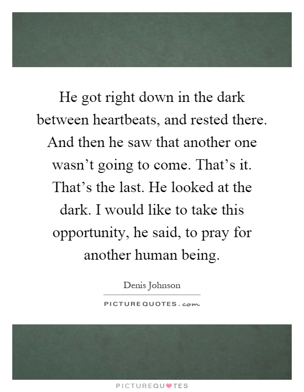 He got right down in the dark between heartbeats, and rested there. And then he saw that another one wasn't going to come. That's it. That's the last. He looked at the dark. I would like to take this opportunity, he said, to pray for another human being Picture Quote #1