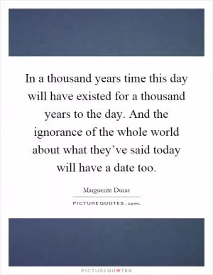 In a thousand years time this day will have existed for a thousand years to the day. And the ignorance of the whole world about what they’ve said today will have a date too Picture Quote #1