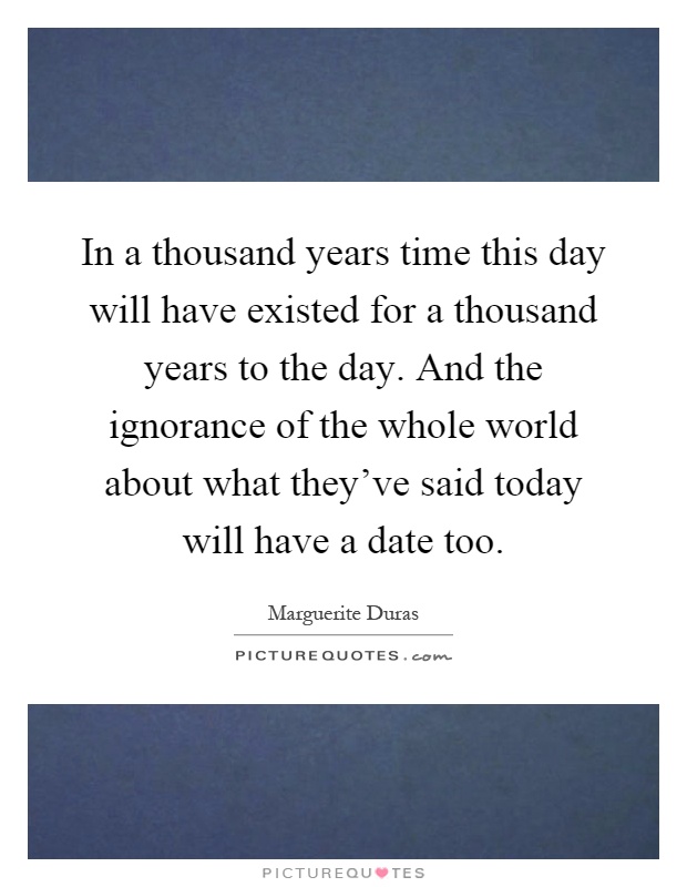 In a thousand years time this day will have existed for a thousand years to the day. And the ignorance of the whole world about what they've said today will have a date too Picture Quote #1