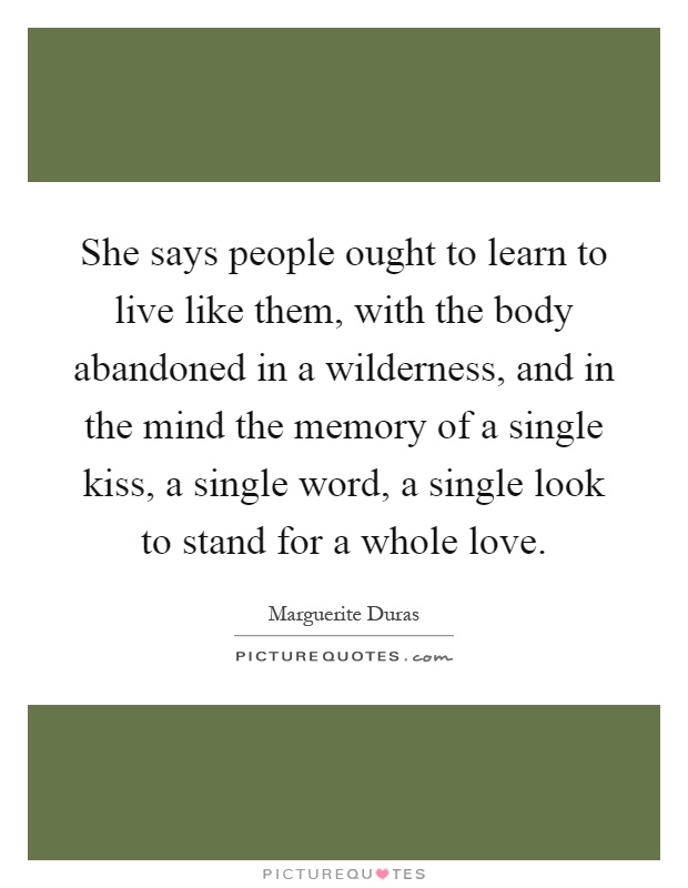 She says people ought to learn to live like them, with the body abandoned in a wilderness, and in the mind the memory of a single kiss, a single word, a single look to stand for a whole love Picture Quote #1