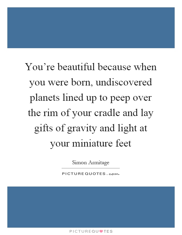 You're beautiful because when you were born, undiscovered planets lined up to peep over the rim of your cradle and lay gifts of gravity and light at your miniature feet Picture Quote #1