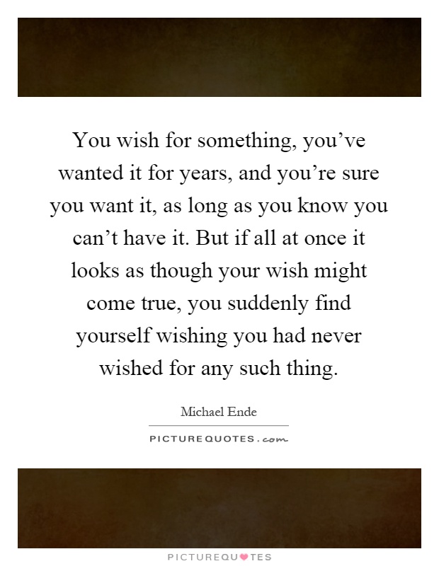 You wish for something, you've wanted it for years, and you're sure you want it, as long as you know you can't have it. But if all at once it looks as though your wish might come true, you suddenly find yourself wishing you had never wished for any such thing Picture Quote #1