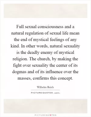 Full sexual consciousness and a natural regulation of sexual life mean the end of mystical feelings of any kind. In other words, natural sexuality is the deadly enemy of mystical religion. The church, by making the fight over sexuality the center of its dogmas and of its influence over the masses, confirms this concept Picture Quote #1